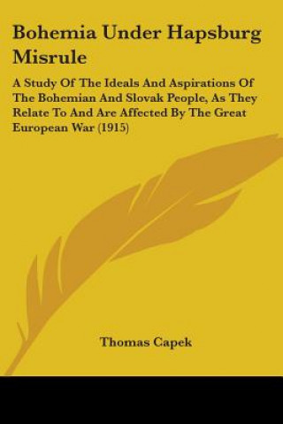 Książka Bohemia Under Hapsburg Misrule: A Study Of The Ideals And Aspirations Of The Bohemian And Slovak People, As They Relate To And Are Affected By The Gre Thomas Capek