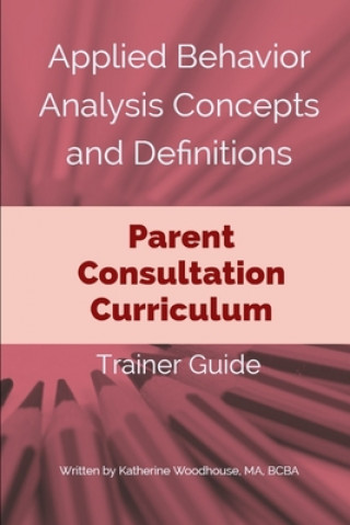Könyv Applied Behavior Analysis Concepts and Definitions: Parent Consultation Curriculum: Trainer Guide Katherine Woodhouse Bcba