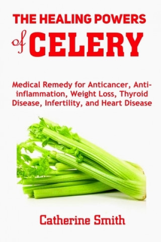 Kniha The Healing Powers of Celery: Medical Remedy for Anticancer, Anti-inflammation, Weight Loss, Thyroid Disease, Infertility, and Heart Disease Catherine Smith
