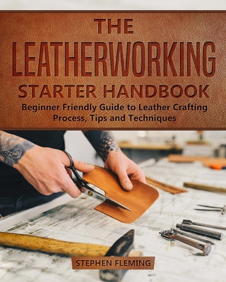 Book The Leatherworking Starter Handbook: Beginner Friendly Guide to Leather Crafting Process, Tips and Techniques Stephen Fleming