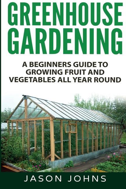 Könyv Greenhouse Gardening - A Beginners Guide To Growing Fruit and Vegetables All Year Round Jason Johns