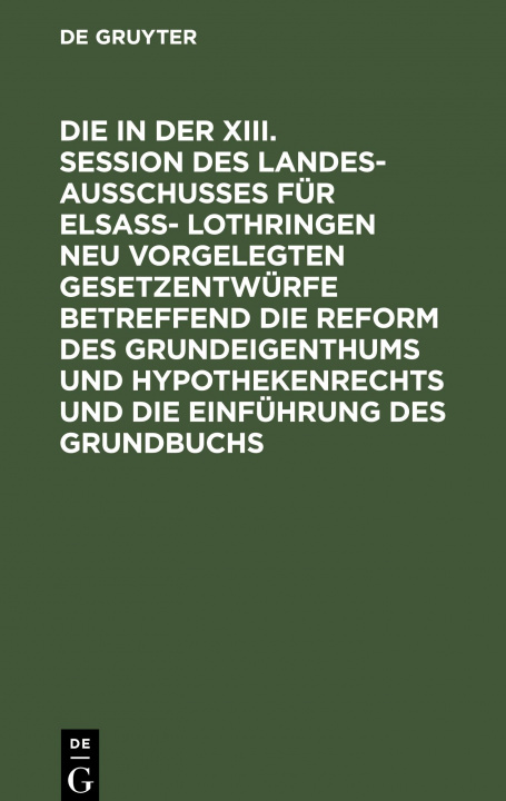 Kniha in Der XIII. Session Des Landesausschusses Fu&#776;r Elsass- Lothringen Neu Vorgelegten Gesetzentwurfe Betreffend Die Reform Des Grundeigenthums Und H 