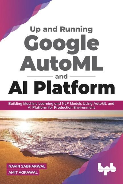 Carte Up and Running Google AutoML and AI Platform: Building Machine Learning and NLP Models Using AutoML and AI Platform for Production Environment Navin Sabharwal