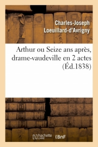 Könyv Arthur Ou Seize ANS Apres, Drame-Vaudeville En 2 Actes. Paris, Vaudeville, 12 Avril 1838 Charles-Joseph Loeuillard-d'Avrigny