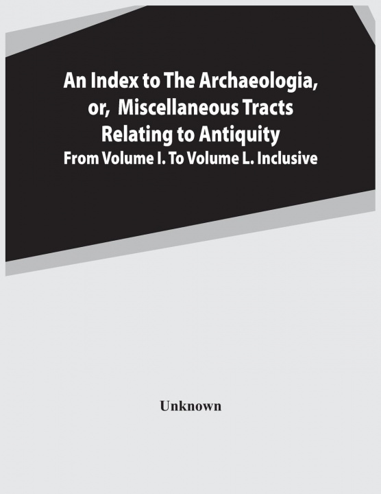 Kniha Index To The Archaeologia, Or, Miscellaneous Tracts Relating To Antiquity From Volume I. To Volume L. Inclusive 