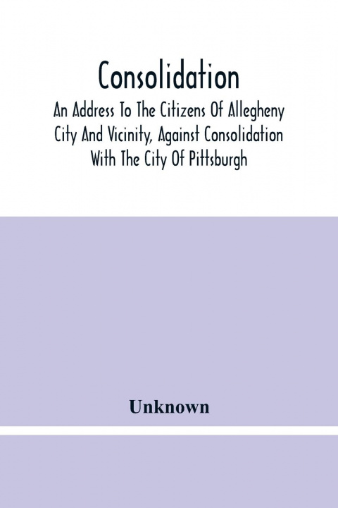 Carte Consolidation, An Address To The Citizens Of Allegheny City And Vicinity, Against Consolidation With The City Of Pittsburgh 