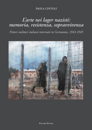 Kniha arte nei lager nazisti: memoria, resistenza, sopravvivenza. Pittori militari italiani internati in Germania, 1943-1945 Paola Cintoli