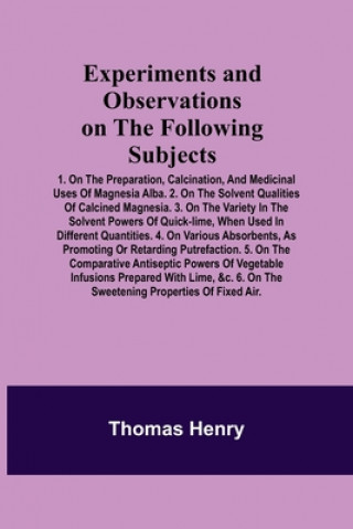 Buch Experiments and Observations on the Following Subjects; 1. On the preparation, calcination, and medicinal uses of Magnesia Alba. 2. On the solvent qua 