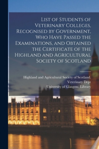Kniha List of Students of Veterinary Colleges, Recognised by Government, Who Have Passed the Examinations, and Obtained the Certificate of the Highland and Highland and Agricultural Society of