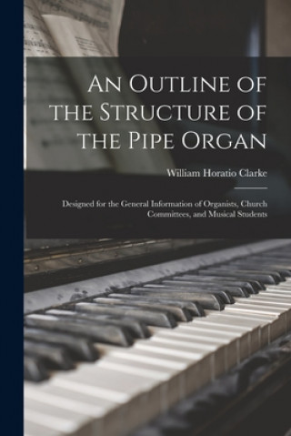 Carte An Outline of the Structure of the Pipe Organ: Designed for the General Information of Organists, Church Committees, and Musical Students William Horatio 1840-1913 Clarke