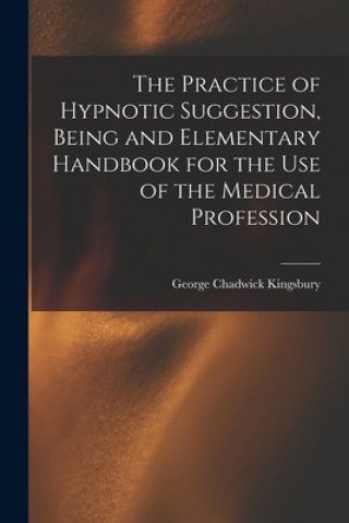 Könyv Practice of Hypnotic Suggestion, Being and Elementary Handbook for the Use of the Medical Profession George Chadwick Kingsbury