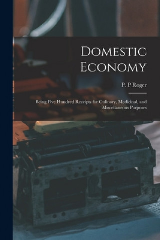 Könyv Domestic Economy: Being Five Hundred Receipts for Culinary, Medicinal, and Miscellaneous Purposes P. P. Roger