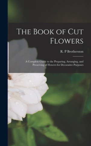 Kniha The Book of Cut Flowers: a Complete Guide to the Preparing, Arranging, and Preserving of Flowers for Decorative Purposes R. P. Brotherston