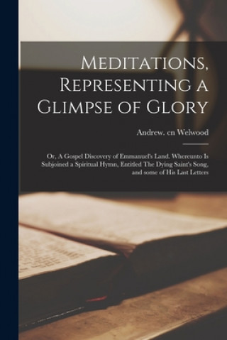 Buch Meditations, Representing a Glimpse of Glory; or, A Gospel Discovery of Emmanuel's Land. Whereunto is Subjoined a Spiritual Hymn, Entitled The Dying S Andrew Cn Welwood