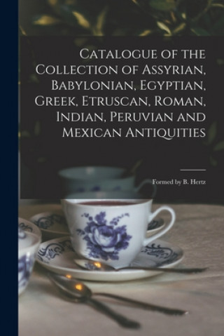 Könyv Catalogue of the Collection of Assyrian, Babylonian, Egyptian, Greek, Etruscan, Roman, Indian, Peruvian and Mexican Antiquities Anonymous