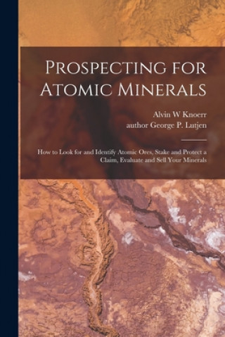 Carte Prospecting for Atomic Minerals; How to Look for and Identify Atomic Ores, Stake and Protect a Claim, Evaluate and Sell Your Minerals Alvin W. Knoerr