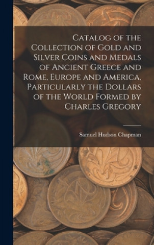 Carte Catalog of the Collection of Gold and Silver Coins and Medals of Ancient Greece and Rome, Europe and America, Particularly the Dollars of the World Fo Samuel Hudson Chapman