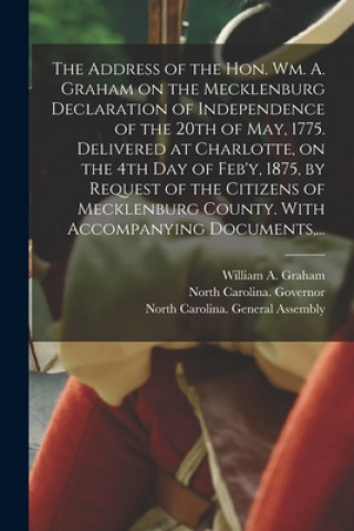 Kniha Address of the Hon. Wm. A. Graham on the Mecklenburg Declaration of Independence of the 20th of May, 1775. Delivered at Charlotte, on the 4th Day of F William a. (William Alexander) Graham