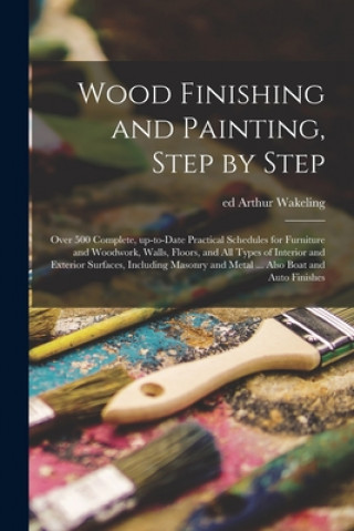 Könyv Wood Finishing and Painting, Step by Step; Over 500 Complete, Up-to-date Practical Schedules for Furniture and Woodwork, Walls, Floors, and All Types Arthur Ed Wakeling