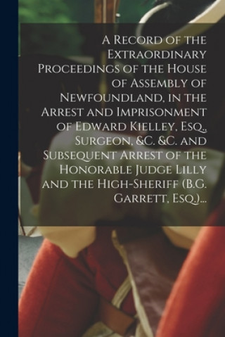 Kniha A Record of the Extraordinary Proceedings of the House of Assembly of Newfoundland, in the Arrest and Imprisonment of Edward Kielley, Esq., Surgeon, & Anonymous