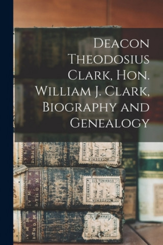 Kniha Deacon Theodosius Clark, Hon. William J. Clark, Biography and Genealogy Anonymous