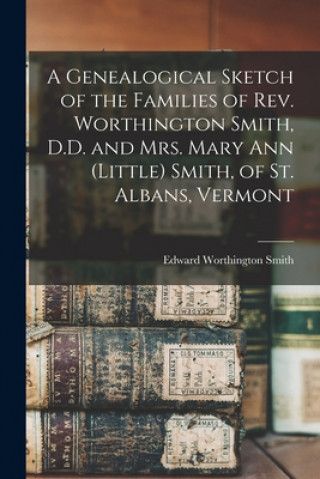 Könyv Genealogical Sketch of the Families of Rev. Worthington Smith, D.D. and Mrs. Mary Ann (Little) Smith, of St. Albans, Vermont Edward Worthington Smith