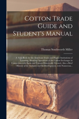 Buch Cotton Trade Guide and Student's Manual; a Text-book for the American Trade and Higher Institutions of Learning, Showing Operations of the Cotton Exch Thomas Southworth Miller