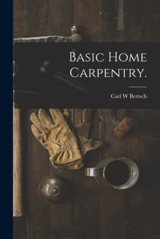 Knjiga Basic Home Carpentry. Carl W. Bertsch