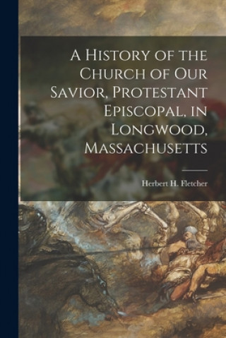 Книга A History of the Church of Our Savior, Protestant Episcopal, in Longwood, Massachusetts Herbert H. (Herbert Hervey) Fletcher
