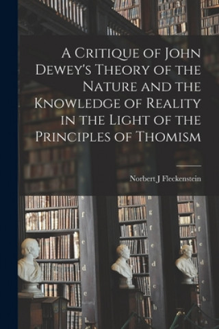 Kniha A Critique of John Dewey's Theory of the Nature and the Knowledge of Reality in the Light of the Principles of Thomism Norbert J. 1923- Fleckenstein