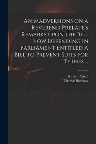 Kniha Animadversions on a Reverend Prelate's Remarks Upon the Bill Now Depending in Parliament Entitled A Bill to Prevent Suits for Tythes ... William 1699 or 1700-1736 Arnall