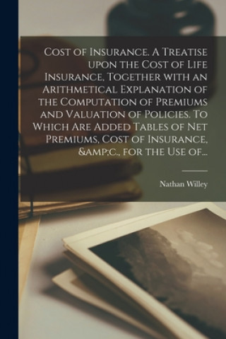Carte Cost of Insurance. A Treatise Upon the Cost of Life Insurance, Together With an Arithmetical Explanation of the Computation of Premiums and Valuation Nathan Willey