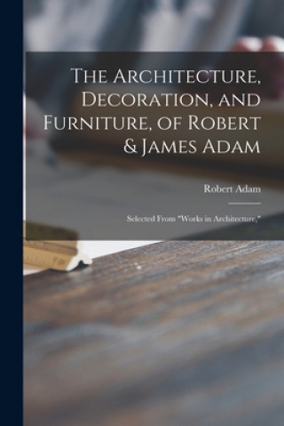 Buch Architecture, Decoration, and Furniture, of Robert & James Adam; Selected From Works in Architecture, Robert 1728-1792 Adam