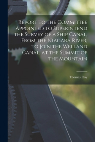 Boek Report to the Committee Appointed to Superintend the Survey of a Ship Canal, From the Niagara River, to Join the Welland Canal, at the Summit of the M Thomas Roy