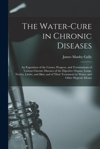 Книга Water-cure in Chronic Diseases; an Exposition of the Causes, Progress, and Terminations of Various Chronic Diseases of the Digestive Organs, Lungs, Ne James Manby 1808-1883 Gully
