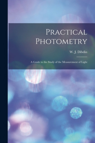 Kniha Practical Photometry: a Guide to the Study of the Measurement of Light W. J. (William Joseph) 1850- Dibdin