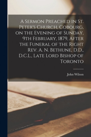 Könyv Sermon Preached in St. Peter's Church, Cobourg, on the Evening of Sunday, 9th February, 1879, After the Funeral of the Right Rev. A. N. Bethune, D.D., John Wilson
