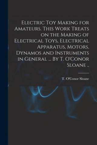 Книга Electric Toy Making for Amateurs. This Work Treats on the Making of Electrical Toys, Electrical Apparatus, Motors, Dynamos and Instruments in General T. O'Conor (Thomas O'Conor) Sloane