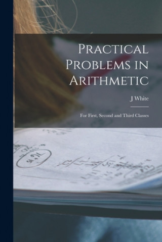 Knjiga Practical Problems in Arithmetic [microform]: for First, Second and Third Classes J. White