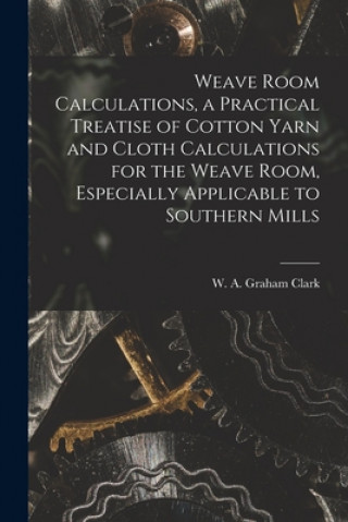 Carte Weave Room Calculations, a Practical Treatise of Cotton Yarn and Cloth Calculations for the Weave Room, Especially Applicable to Southern Mills W. A. Graham (William Alexande Clark