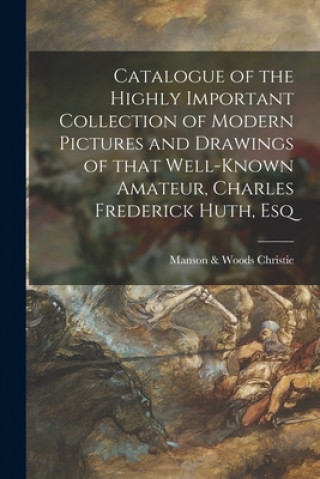 Könyv Catalogue of the Highly Important Collection of Modern Pictures and Drawings of That Well-known Amateur, Charles Frederick Huth, Esq Manson &. Woods Christie