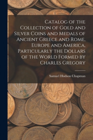 Könyv Catalog of the Collection of Gold and Silver Coins and Medals of Ancient Greece and Rome, Europe and America, Particularly the Dollars of the World Fo Samuel Hudson Chapman