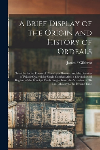 Carte Brief Display of the Origin and History of Ordeals; Trials by Battle; Courts of Chivalry or Honour; and the Decision of Private Quarrels by Single Com James P. Gilchrist