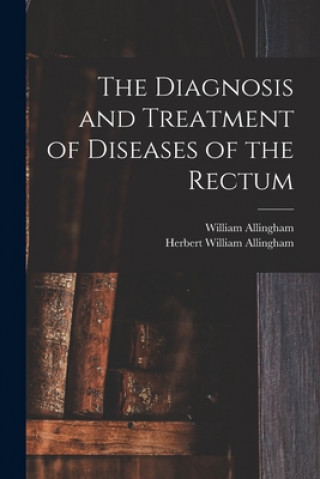 Könyv The Diagnosis and Treatment of Diseases of the Rectum [electronic Resource] William 1829-1908 Allingham