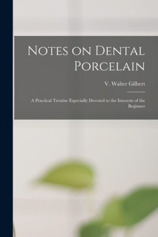 Könyv Notes on Dental Porcelain; a Practical Treatise Especially Devoted to the Interests of the Beginner V. Walter Gilbert