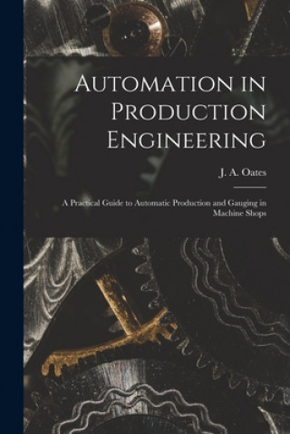 Kniha Automation in Production Engineering; a Practical Guide to Automatic Production and Gauging in Machine Shops J. a. (John Arthur) 1905- Oates