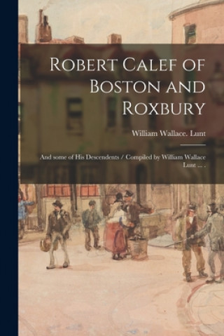 Könyv Robert Calef of Boston and Roxbury: and Some of His Descendents / Compiled by William Wallace Lunt ... . William Wallace Lunt