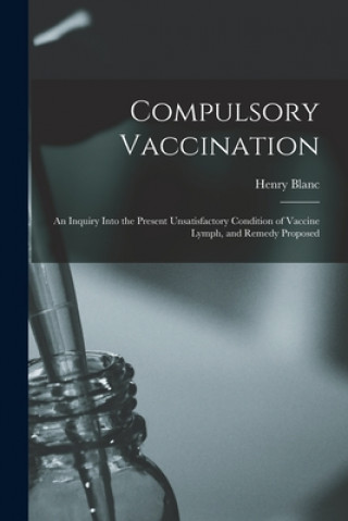 Buch Compulsory Vaccination; an Inquiry Into the Present Unsatisfactory Condition of Vaccine Lymph, and Remedy Proposed Henry Blanc