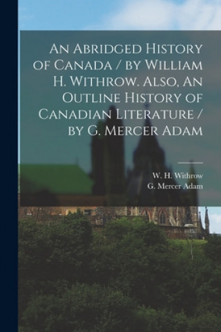 Carte Abridged History of Canada / by William H. Withrow. Also, An Outline History of Canadian Literature / by G. Mercer Adam [microform] W. H. (William Henry) 1839- Withrow