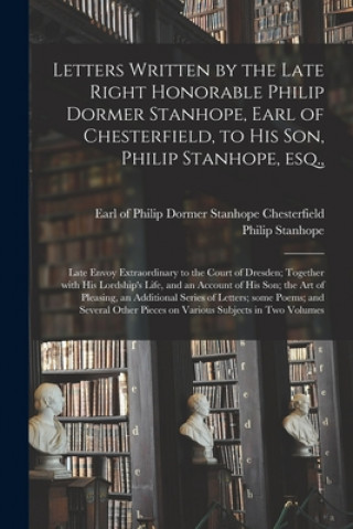 Könyv Letters Written by the Late Right Honorable Philip Dormer Stanhope, Earl of Chesterfield, to His Son, Philip Stanhope, Esq., Philip Dormer Stanhope Chesterfield